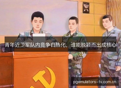青年近卫军队内竞争白热化,谁能脱颖而出成核心 青年近卫军队内竞争白热化,谁能脱颖而出成核心