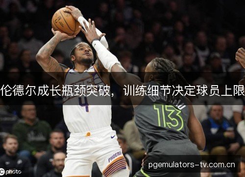 伦德尔成长瓶颈突破,训练细节决定球员上限 伦德尔成长瓶颈突破,训练细节决定球员上限