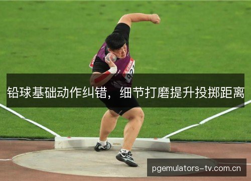 铅球基础动作纠错,细节打磨提升投掷距离 铅球基础动作纠错,细节打磨提升投掷距离