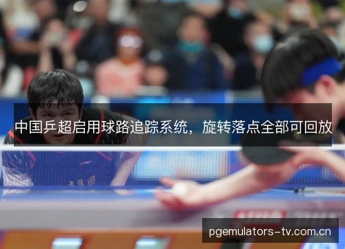 中国乒超启用球路追踪系统,旋转落点全部可回放 中国乒超启用球路追踪系统,旋转落点全部可回放