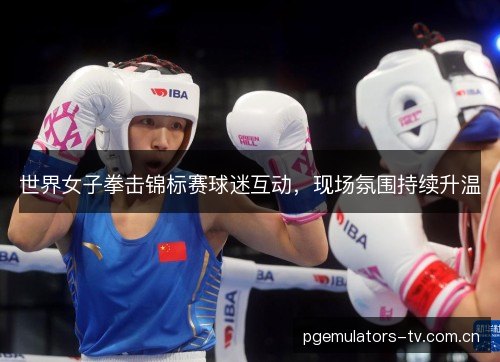 世界女子拳击锦标赛球迷互动,现场氛围持续升温 世界女子拳击锦标赛球迷互动,现场氛围持续升温