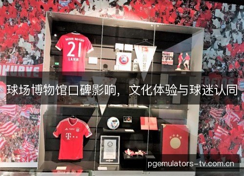 球场博物馆口碑影响,文化体验与球迷认同 球场博物馆口碑影响,文化体验与球迷认同